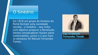 O Sinédrio
• Em 1818 um grupo de homens do
Porto formam uma sociedade
secreta – o Sinédrio – que tinha
com objetivo preparar a Revolução.
Destes conspiradores faziam parte
comerciantes, juízes e o que mais
se destacou foi Manuel Fernandes
Tomás.
 