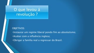 O que levou á
revolução ?
OBJETIVOS:
Instaurar um regime liberal pondo fim ao absolutismo;
Acabar com a influência inglesa;
Obrigar a família real a regressar do Brasil.
 