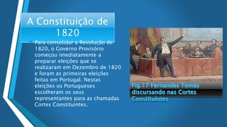 A Constituição de
1820
• Para consolidar a Revolução de
1820, o Governo Provisório
começou imediatamente a
preparar eleições que se
realizaram em Dezembro de 1820
e foram as primeiras eleições
feitas em Portugal. Nestas
eleições os Portugueses
escolheram os seus
representantes para as chamadas
Cortes Constituintes.
 