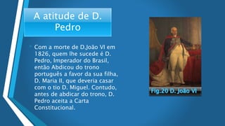 A atitude de D.
Pedro
• Com a morte de D.João VI em
1826, quem lhe sucede é D.
Pedro, Imperador do Brasil,
então Abdicou do trono
português a favor da sua filha,
D. Maria II, que deveria casar
com o tio D. Miguel. Contudo,
antes de abdicar do trono, D.
Pedro aceita a Carta
Constitucional.
 