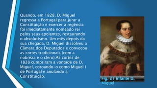 • Quando, em 1828, D. Miguel
regressa a Portugal para jurar a
Constituição e exercer a regência
foi imediatamente nomeado rei
pelos seus apoiantes, restaurando
o absolutismo. Um mês depois da
sua chegada, D. Miguel dissolveu a
Câmara dos Deputados e convocou
as cortes tradicionais (com a
nobreza e o clero).As cortes de
1828 cumpriram a vontade de D.
Miguel, coroando-o como Miguel I
de Portugal e anulando a
Constituição.
 