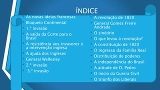 ÍNDICE
• As novas ideias francesas
• Bloqueio Continental
• 1.ª invasão
• A saída da Corte para o
Brasil
• A resistência aos invasores e
a intervenção inglesa
• A ajuda dos ingleses
• General Wellesley
• 2.ª invasão
• 3.ª invasão
•
• A revolução de 1820
• General Gomes Freire
Andrade
• O sinédrio
• O que levou á revolução?
• A constituição de 1820
• O regresso da Família Real
• Distribuição de poderes
• A independência do Brasil
• A atitude de D. Pedro
• O inicio da Guerra Civil
• O triunfo dos Liberais
 