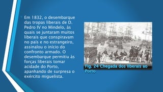 • Em 1832, o desembarque
das tropas liberais de D.
Pedro IV no Mindelo, às
quais se juntaram muitos
liberais que conspiravam
no país e no estrangeiro,
assinalou o início do
confronto armado. O
desembarque permitiu às
forças liberais tomar
acidade do Porto,
apanhando de surpresa o
exército miguelista.
 