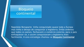 Bloqueio
continental
• Napoleão Bonaparte tinha conquistado quase toda a Europa
mas tinha o desejo de conquistar a Inglaterra. Então ordenou
que todos os países, fechassem o comércio externo, para o país
enfraquecer-se, e assim conquistavam a Inglaterra mais
facilmente. A esta estratégia chamou-se Bloqueio Continental
 