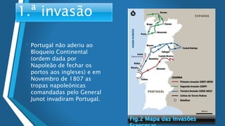 • Portugal não aderiu ao
Bloqueio Continental
(ordem dada por
Napoleão de fechar os
portos aos ingleses) e em
Novembro de 1807 as
tropas napoleónicas
comandadas pelo General
Junot invadiram Portugal.
1.ª invasão
 
