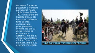 • As tropas francesas
passaram a fronteira
portuguesa no dia
19 de Novembro de
1807 e entraram em
Castelo Branco. Os
invasores roubavam
tudo quanto
encontravam,
principalmente
comida. No dia 23
de Novembro já
estavam em
Abrantes. No dia 27
chegavam à Golegã,
a 28 ao Cartaxo e
na manhã de dia 29
estavam em Lisboa.
 