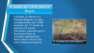 A saída da Corte para o
Brasil
• A Rainha, D. Maria I e o
Príncipe Regente, D. João,
acompanhados por15000
pessoas, em 15 navios de
guerra e 20 navios
mercantes ,partiram para o
Brasil para fugir às
invasões napoleónicas.
Nessa altura o Brasil era
uma colónia portuguesa.
 