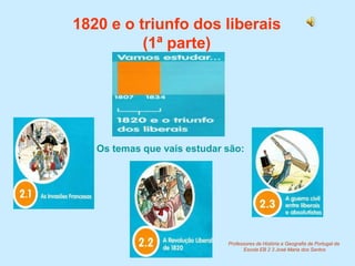 1820 e o triunfo dos liberais(1ª parte) Os temas que vais estudar são: Professores de História e Geografia de Portugal da  Escola EB 2 3 José Maria dos Santos 