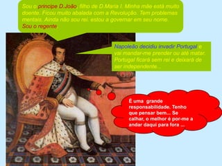 Sou o principe D.João, filho de D.Maria I. Minha mãe está muito doente. Ficou muito abalada com a Revolução. Tem problemas mentais. Ainda não sou rei. estou a governar em seu nome. Sou o regente.Napoleão decidiu invadir Portugal e vai mandar-me prender ou até matar. Portugal ficará sem rei e deixará de ser independente...É uma  grande responsabilidade. Tenho que pensar bem... Se calhar, o melhor é por-me a andar daqui para fora ...