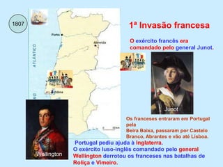 18071ª Invasão francesaO exército francês era comandado pelo general Junot.JunotOs franceses entraram em Portugal pelaBeira Baixa, passaram por Castelo Branco, Abrantes e vão até Lisboa.Portugal pediu ajuda à Inglaterra. O exército luso-inglês comandado pelo general Wellington derrotou os franceses nas batalhas de Roliça e Vimeiro.Wellington