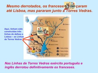 Mesmo derrotados, os franceses avançaram até Lisboa, mas pararam junto a Torres Vedras.Aqui, tinham sido construídas três linhas de defesa a Lisboa – as Linhas de Torres VedrasNas Linhas de Torres Vedras exército português e inglês derrotou definitivamente os franceses.
