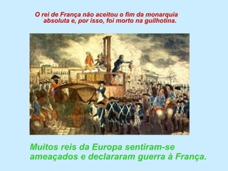 O rei de França não aceitou o fim da monarquia absoluta e, por isso, foi morto na guilhotina.	Muitos reis da Europa sentiram-se ameaçados e declararam guerra à França.