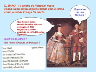 D. MARIA  I, a rainha de Portugal, nesta época, ficou muito impressionada com a forma como o Rei de França foi morto.Que vai ser de nós Senhora !Que horror! Estes revolucionários são uns selvagens !  Não respeitam o poder absoluto do rei ! Até estou agoniada ...Quem era D.Maria I ?Era rainha absoluta de Portugal ?