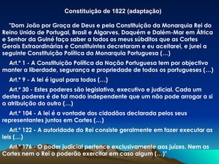 Constituição de 1822 (adaptação) "Dom João por Graça de Deus e pela Constituição da Monarquia Rei do Reino Unido de Portugal, Brasil e Algarves, Daquém e Dalém-Mar em África e Senhor da Guiné faço saber a todos os meus súbditos que as Cortes Gerais Extraordinárias e Constituintes decretaram e eu aceitarei, e jurei a seguinte Constituição Política da Monarquia Portuguesa (…) Art.º 1 - A Constituição Política da Nação Portuguesa tem por objectivo manter a liberdade, segurança e propriedade de todos os portugueses (…) Art.º 9 - A lei é igual para todos (…)  Art.º 30 - Estes poderes são legislativo, executivo e judicial. Cada um destes poderes é de tal modo independente que um não pode arrogar a si a atribuição do outro (…)  Art.º 104 - A lei é a vontade dos cidadãos declarada pelos seus representantes juntos em Cortes (…)  Art.º 122 - A autoridade do Rei consiste geralmente em fazer executar as leis (…)  Art.º 176 - O poder judicial pertence exclusivamente aos juízes. Nem as Cortes nem o Rei o poderão exercitar em caso algum (…)" 
