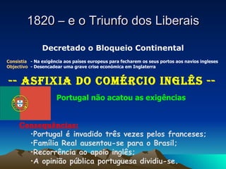 1820 – e o Triunfo dos Liberais Decretado o Bloqueio Continental Consistia  - Na exigência aos países europeus para fecharem os seus portos aos navios ingleses Objectivo  - Desencadear uma grave crise económica em Inglaterra -- Asfixia do Comércio Inglês   -- Portugal não acatou as exigências Consequências: Portugal é invadido três vezes pelos franceses; Família Real ausentou-se para o Brasil; Recorrência ao apoio inglês; A opinião pública portuguesa dividiu-se. 