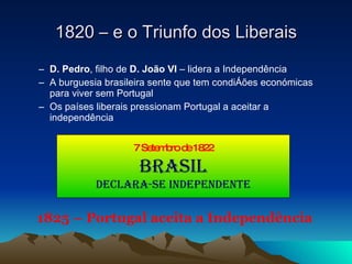 D. Pedro , filho de  D. João VI  – lidera a Independência A burguesia brasileira sente que tem condições económicas para viver sem Portugal Os países liberais pressionam Portugal a aceitar a independência 1820 – e o Triunfo dos Liberais 1825 – Portugal aceita a Independência 7 Setembro de 1822 Brasil Declara-se Independente 
