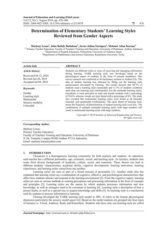 Journal of Education and Learning (EduLearn)
Vol.12, No.3, August 2018, pp. 478~486
ISSN: 2089-9823 DOI: 10.11591/edulearn.v12i3.8978  478
Journal homepage: http://journal.uad.ac.id/index.php/EduLearn
Determination of Elementary Students’ Learning Styles
Reviewed from Gender Aspects
Marleny Leasa1
, John Rafafy Batlolona2
, Javier Julian Enriquez3
, Mehmet Altan Kurnaz4
1,2
Primary Teacher Education, Faculty of Teachers Training and Education, University of Pattimura, Ambon, Indonesia
3
Department of English Education, Polytechnic University of Valencia, Spain
4
Department of Mathematics and Science Education, Kastamonu University, Turky
Article Info ABSTRACT
Article history:
Received Feb 12, 2018
Revised Jun 20, 2018
Accepted Jul 04, 2018
Students use different styles or ways of receiving and managing information
during learning. VARK learning style was developed based on the
physiological aspect of students in the form of sensory modalities. This
survey research was conducted at 30 elementary schools in Ambon City. The
data of student learning was obtained by filling out the learning style
questionnaire developed by Fleming. The results showed that 88.7% of
students used a learning style (unimodal) and 11.3% of students combined
more than one learning style (multimodal). For the unimodal learning styles,
kinesthetic is most prevalent in male and female students with a percentage
of 58.6%, whereas visuals are least found with a percentage of 6%. The study
also revealed that multimodal learning styles were found at all bimodal,
trimodal, and quadmodal combinations. The more blend of learning style,
hence the frequency of determination of student learning style even less.. The
combination of multiple unimodal learning styles with large numbers will
result in multimodal learning styles with large numbers..
Keywords:
Gender
Learning style
Multimodal
Sensory modality
Unimodal
Copyright © 2018 Institute of Advanced Engineering and Science.
All rights reserved.
Corresponding Author:
Marleny Leasa,
Primary Teacher Education
Faculty of Teachers Training and Education, University of Pattimura
Jl. Dr. Tamaela, Campus PGSD Ambon 97114, Indonesia.
Email: marleny.leasa@yahoo.com
1. INTRODUCTION
Classroom is a heterogeneous learning community for both teachers and students. As educators,
each teacher has a different personality, age, economic, social, and teaching style. As learners, students also
come from diverse backgrounds of academic, culture, social, and economic. These factors can lead to
different students’ characteristics, academic ability, cognitive development, learning motivation, learning
experiences, and learning styles varied from one another.
Learning styles are seen as part of a broad concept of personality [1]. Another study also has
explained that learning styles are a combination of cognitive, affective, and psychological characteristics that
affect how students interact and respond to the learning environment [2]. From the cognitive aspect, learning
styles are seen as various methods in creating perceptions and processing information in the form of concepts
and principles [3]. Learning styles are the means by which students processes information and new
knowledge, as well as strategies used to be consistent in learning [4]. Learning style a description of how a
person learns, as well as a special way to acquire knowledge and skills [5]. So learning style is a mechanism
used by students to process information in learning.
Fleming developed the VARK learning style model in 2001. It refers to the human physiological
dimension particularly the sensory modal aspect [6]. Based on the model students are grouped into four types
of learners i.e. Visual, Auditory, Read, and Kinesthetic. Students who have only one learning style are called
 