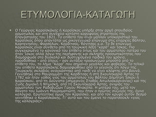 ΕΤΥΜΟΛΟΓΙΑ-ΚΑΤΑΓΩΓΗ Ο Γεώργιος Καραϊσκάκης ή Καραΐσκος υπήρξε στην αρχή σπουδαίος αρματωλός και στη συνέχεια κατέστη κορυφαίος στρατηγός της Επανάστασης του 1821. Το επίθετό του είναι μάλλον υποκοριστικό του Καραΐσκος όπου απαντάται ως οικογενειακό επώνυμο στις επαρχίες Βάλτου, Καρπενησίου, Φαρσάλων, Καρδίτσας, Βόνιτσας κ.α. Το δε επώνυμο Καραΐσκος είναι σύνθετο από τη τουρκική λέξη "καρά" και Ίσκος. Πιο συγκεκριμένα το κανονικό του επίθετο όπως και του αρματολού πατέρα του ήταν Ίσκος αλλά λόγω της περήφανης και σκληρής προσωπικότητας που διαμόρφωσε στα δύσκολα και δυστυχισμένα παιδικά του χρόνια, προσδόθηκε - από όλους - σαν αντάξιο προσωνύμιο μπροστά από το επίθετο του, το λήμα "Καρα" που σημαίνει μεγάλος και φοβερός. Το τελικό του επίθετο Καραϊσκάκης διαμορφώθηκε από το γεγονός ότι λόγω της Τουρκικής σκλαβιάς αναγκάστηκε από παιδί να γίνει κλέφτης στα βουνά. Γεννήθηκε στο Μαυρομμάτι της Καρδίτσας ή στη Σκουληκαριά Άρτας τo 1782 και ήταν νόθος γιος του αρματολού του Βάλτου Δημήτρη Ίσκου ή Καραΐσκου, από τη Δούνιστα (σημερινός Σταθάς Αιτωλοακαρνανίας) και της Ζωής Διμισκή ή Ντιμισκή, από τη Σκουληκαριά Αρτας, ανιψιάς του αρματολού των Ραδοβυζίων Γώγου Μπακόλα. Η μητέρα του, μετά τον θάνατο του Ιωάννη Μαυροματιώτη, που ήταν ο πρώτος σύζυγός της, έγινε καλόγρια. Ερωτεύτηκε όμως τον Καραΐσκο, και από τον κρυφό αυτόν δεσμό γεννήθηκε ο Καραΐσκάκης. Γι' αυτό και του έμεινε το παρατσούκλι «γιος της καλογριάς». 
