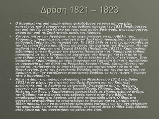 Δράση 1821 – 1823 Ο Καραϊσκάκης από νεαρή ηλικία φιλοδοξούσε να γίνει κάποια μέρα καπετάνιος των Αγράφων και το κατόρθωσε πράγματι το 1821 βοηθούμενος και από τον Γιαννάκη Ράγκο και τους περί αυτόν Βαλτινούς, αναγνωρισμένος ακόμη και από τις Σουλτανικές αρχές της Λάρισας. Κάτοχος πλέον των Αγράφων, στην αρχή απέφυγε να προσβάλει τους Τούρκους, υποκρινόμενος υποταγή στον Σουλτάνο προκειμένου να αποφύγει επιδρομές Τούρκων στη περιοχή του. Το 1822 ήλθε σε έντονες προστριβές με τον Γιαννάκη Ράγκο που αξίωνε και αυτός την αρχηγία των Αγράφων. Με την εισβολή των Τούρκων στη Στερεά Ελλάδα (Νοέμβριος 1822) ο Καραϊσκάκης ειδοποίησε από τα Άγραφα τον γέροντα Πανουργιά «ότι διαπραγματεύθηκε προσωρινά με τους Τούρκους να αρχηγέψει στα Άγραφα και έτσι αυτοί να μην έλθουν» ενώ «τα "δικαιώματα" θα τα έστελνε ο ίδιος σ' εκείνους». Έτσι ενωμένοι ο Καραϊσκάκης με τους Στορνάρη και Γρηγόρη Λιακατά, προέβησαν σε συμφωνία με τον Βαλή της Ρούμελης Χουρσίτ Πασά, εξαγοράζοντας τον καιρό και περιμένοντας τα αποτελέσματα των εκστρατειών του κατά του Μεσολογγίου, κατά της Ανατολικής Ελλάδας καθώς και της εκστρατείας του Δράμαλη. Και "αν χρειάζονται στρατιωτική βοήθεια να τους πέμψει" έγραφε τότε ο Καραϊσκάκης. Μετά τη λύση της πρώτης πολιορκίας του Μεσολογγίου (31 Δεκεμβρίου 1822) όταν μέρος του στρατού του Ομέρ Βρυώνη και του Κιουταχή χρειάστηκε από το Αγρίνιο να μετακινηθεί διερχόμενο από τα Άγραφα, στρατού του οποίου ηγούνταν οι Ισμαήλ Πασάς Πλιάσας, Ισμαήλ Χατζή Μπέντου και Άγος, ο Καραϊσκάκης προκατέλαβε με χίλιους περίπου άνδρες την διάβαση και ανάγκασε τους εχθρούς κοντά στον Άγιο Βλάση, να οπισθοχωρήσουν στο Αγρίνιο, μετά από πεισματώδη μάχη. Ο ίδιος στη συνέχεια αναγκάσθηκε να εγκαταλείψει τα Άγραφα και να μεταβεί στην Ιθάκη προκειμένου να συναντήσει έμπειρους γιατρούς για την αντιμετώπιση της φυματίωσης από την οποία έπασχε. Οι γιατροί λίγες ελπίδες ζωής έδωσαν στον ήρωα και του συνέστησαν να μείνει στο νησί. 