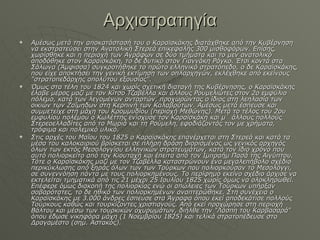 Αρχιστρατηγία Αμέσως μετά την αποκατάστασή του ο Καραϊσκάκης διατάχθηκε από την Κυβέρνηση να εκστρατεύσει στην Ανατολική Στερεά επικεφαλής 300 μισθοφόρων. Επίσης, χωρίσθηκε και η περιοχή των Αγράφων σε δύο τμήματα και το μεν ανατολικό αποδόθηκε στον Καραϊσκάκη, το δε δυτικό στον Γιαννάκη Ράγκο. Έτσι κοντά στα Σάλωνα (Άμφισσα) συγκροτήθηκε το πρώτο ελληνικό στρατόπεδο, ο δε Καραϊσκάκης, που είχε αποκτήσει την γενική εκτίμηση των οπλαρχηγών, εκλέχθηκε από εκείνους "στρατοπεδάρχης απολύτου εξουσίας". Όμως στα τέλη του 1824 και χωρίς σχετική διαταγή της Κυβέρνησης, ο Καραϊσκάκης έλαβε μέρος μαζί με τον Κίτσο Τζαβέλλα και άλλους Ρουμελιώτες στον 2ο εμφύλιο πόλεμο, κατά των λεγομένων ανταρτών, προχωρώντας ο ίδιος στη λεηλασία των οικιών των Ζαΐμηδων στη Κερπινή των Καλαβρύτων. Αμέσως μετά έσπευσε και συμμετείχε στη μάχη του Κρομμυδίου (περιοχή Μεθώνης). Μετά το τέλος του 2ου εμφυλίου πολέμου ο Κωλέττης ενίσχυσε τον Καραϊσκάκη και μ΄ άλλους πολλούς Στερεοελλαδίτες από το Μωριά και τη Ρούμελη, εφοδιάζοντάς τον με χρήματα, τρόφιμα και πολεμικό υλικό. Στις αρχές του Μαΐου του 1825 ο Καραϊσκάκης επανέρχεται στη Στερεά και κατά τα μέσα του καλοκαιριού βρίσκεται σε πλήρη δράση διορισμένος ως γενικός αρχηγός όλων των εκτός Μεσολογγίου ελληνικών στρατευμάτων, κατά τον ίδιο χρόνο που αυτό πολιορκείτο από τον Κιουταχή και έπειτα από τον Ιμπραήμ Πασά της Αιγύπτου. Τότε ο Καραϊσκάκης μαζί με τον Τζαβέλλα καταστρώνουν ένα μεγαλεπήβολο σχέδιο περικύκλωσης από ξηράς όλων των των Τούρκων που πολιορκούσαν το Μεσολόγγι, σε συνεννόηση πάντα με τους πολιορκημένους. Το περίφημο εκείνο σχέδιο άρχισε να εκτελείται τμηματικά από τις 21 μέχρι 25 Ιουλίου 1825 χωρίς όμως να ολοκληρωθεί. Επέφερε όμως διακοπή της πολιορκίας ενώ οι απώλειες των Τούρκων υπήρξαν σοβαρότατες, το δε ηθικό των πολιορκημένων αναπτερώθηκε. Στη συνέχεια ο Καραϊσκάκης με 3.000 άνδρες έσπευσε στα Άγραφα όπου εκεί αποδεκάτισε πολλούς Τούρκους καθώς και τουρκίζοντες χριστιανούς. Από εκεί προχώρησε στη περιοχή Βάλτου και μέσω των τουρκικών οχυρωμάτων, διήλθε την "Λάσπη του Καρβασαρά" όπου έδωσε νικηφόρα μάχη (1 Νοεμβρίου 1825) και τελικά στρατοπέδευσε στο Δραγαμέστο (σημ. Αστακός). 
