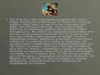 Στις 19 Ιουλίου 1826 ο Καραϊσκάκης επικεφαλής 680 περίπου ανδρών ξεκίνησε από το Ναύπλιο για την Στερεά στην οποία είχε εισβάλει ο Ομέρ Πασάς (της Καρύστου) και ο Κιουταχής (από Θήβα). Πολύ σύντομα ο Κιουταχής, λόγο της στρατιωτικής δεινότητας του Καραϊσκάκη, βρέθηκε από πολιορκών σε θέση πολιορκούμενου. Με υπόδειξη του Καραϊσκάκη συγκροτήθηκε στην Ελευσίνα γενικό ελληνικό στρατόπεδο. Στις 5-7 Αυγούστου του ίδιου έτους επήλθε η πρώτη αψιμαχία στο Χαϊδάρι, την οποία ακολούθησαν κι άλλες, φοβούμενος ο Κιουταχής την κατά μέτωπο επίθεση από τα κυκλωτικά πάντα σχέδια του Καραϊσκάκη. Στις αψιμαχίες εκείνες ο Καραϊσκάκης και ο Φαβιέρος διαφώνησαν περί της τακτικής του πολέμου. Όταν όμως ο Κιουταχής κατέλαβε την κάτω πόλη των Αθηνών, ο Καραϊσκάκης ενίσχυσε την φρουρά της Ακρόπολης με περιορισμένο σώμα υπό τον Κριεζώτη που κατάφερε και εισήλθε στις 10 Οκτωβρίου 1826. Τον ίδιο μήνα και 15 μέρες μετά (25 Οκτωβρίου) ο Καραϊσκάκης εκστράτευσε στη Βοιωτία, στη Φθιώτιδα και στη Φωκίδα, απ' όπου και απέκοψε τις τουρκικές εφοδιοπομπές, ολοκληρώνοντας έτσι τον αποκλεισμό του ανεφοδιασμού των Τούρκων 