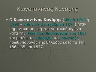 Κωνσταντίνος Κανάρης  Ο  Κωνσταντίνος Κανάρης  ( Ψαρά   1793  ή  1795  –  Αθήνα   2 Σεπτεμβρίου   1877 ) ήταν σημαντική μορφή του ναυτικού αγώνα κατά την  Ελληνική Επανάσταση του 1821  και μετέπειτα  ναύαρχος  και  πολιτικός , πρωθυπουργός της Ελλάδας κατά τα έτη 1864-65 και 1877.  