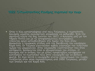 1822: Ο Κωνσταντίνος Κανάρης πυρπολεί την τουρκική ναυαρχίδα στην Χίο   Όταν η Χίος καταστράφηκε από τους Τούρκους, ο πυρπολητής Κανάρης γεμάτος αγανάκτηση αποφάσισε να εκδικηθεί. Έτσι την σκοτεινή νύχτα της 6ης Ιουνίου του 1822, ο Κανάρης μαζί με τον Υδραίο Πιπίνο και με 42 αποφασισμένους συντρόφους  πλέοντας αργά κατευθύνθηκαν στο λιμάνι της Χίου όπου βρισκόταν ο τουρκικός στόλος υπό την διεύθυνση του ναυάρχου Καρά Αλή. Οι Τούρκοι γλεντούσαν καθώς γιόρταζαν την τελευταία ημέρα του ραμαζανιού. Στην ναυαρχίδα «καπιτανάτα» που ήταν κατάφωτη, βρίσκονταν όλοι οι αξιωματούχοι του στόλου. Ο Κανάρης και οι άνδρες του με χίλιες προφυλάξεις κατάφεραν να κολλήσουν το πυρπολικό τους στην ναυαρχίδα και να βάλουν φωτιά. Σε λίγα λεπτά η ναυαρχίδα γίνεται παρανάλωμα του πυρός, τινάζοντας στον αέρα περισσότερους από 2000 Τούρκους, μεταξύ των οποίων και τον Καρά Αλή. 
