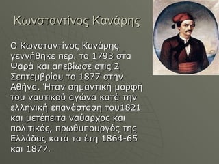 Κωνσταντίνος Κανάρης Ο Κωνσταντίνος Κανάρης γεννήθηκε περ. το 1793 στα Ψαρά και απεβίωσε στις 2 Σεπτεμβρίου το 1877 στην Αθήνα. Ήταν σημαντική μορφή του ναυτικού αγώνα κατά την ελληνική επανάσταση του1821 και μετέπειτα ναύαρχος και πολιτικός, πρωθυπουργός της Ελλάδας κατά τα έτη 1864-65 και 1877. 