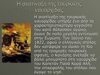 Η ανατίναξη της τούρκικης ναυαρχίδας Η ανατίναξη της τουρκικής ναυαρχίδας υπήρξε ένα από τα χαρακτηριστικότερα γεγονότα του κατά θάλασσαν αγώνα, έκανε δε πολύ μεγάλη εντύπωση στην Ευρώπη. Τον Ιούνιο του 1822, αφού ο ελληνικός στόλος δεν κατάφερε να σώσει τη Χίο από τις τρομερές τουρκικές σφαγές, ο Κανάρης ανέλαβε να βάλει μπουρλότο στη ναυαρχίδα του Καπετάν Πασά Καρά Αλή, την επικεφαλής του στόλου που έκαψε το νησί. 