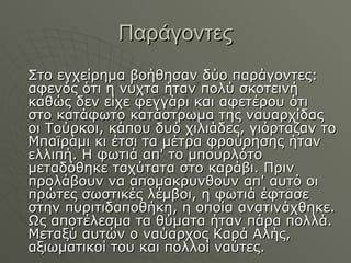 Παράγοντες Στο εγχείρημα βοήθησαν δύο παράγοντες: αφενός ότι η νύχτα ήταν πολύ σκοτεινή καθώς δεν είχε φεγγάρι και αφετέρου ότι στο κατάφωτο κατάστρωμα της ναυαρχίδας οι Τούρκοι, κάπου δυό χιλιάδες, γιόρταζαν το Μπαϊράμι κι έτσι τα μέτρα φρούρησης ήταν ελλιπή. Η φωτιά απ' το μπουρλότο μεταδόθηκε ταχύτατα στο καράβι. Πριν προλάβουν να απομακρυνθούν απ' αυτό οι πρώτες σωστικές λέμβοι, η φωτιά έφτασε στην πυριτιδαποθήκη, η οποία ανατινάχθηκε. Ως αποτέλεσμα τα θύματα ήταν πάρα πολλά. Μεταξύ αυτών ο ναύαρχος Καρά Αλής, αξιωματικοί του και πολλοί ναύτες.  