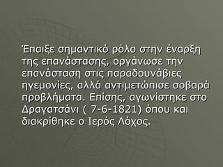 Έπαιξε σημαντικό ρόλο στην έναρξη της επανάστασης, οργάνωσε την επανάσταση στις παραδουνάβιες ηγεμονίες, αλλά αντιμετώπισε σοβαρά προβλήματα. Επίσης, αγωνίστηκε στο Δραγατσάνι ( 7-6-1821) όπου και διακρίθηκε ο Ιερός Λόχος. 
