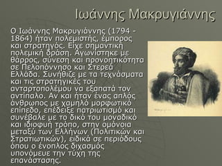 Ιωάννης Μακρυγιάννης Ο Ιωάννης Μακρυγιάννης (1794 - 1864) ήταν πολεμιστής, έμπορος και στρατηγός. Είχε σημαντική πολεμική δράση. Αγωνίστηκε με θάρρος, σύνεση και προνοητικότητα σε Πελοπόννησο και Στερεά Ελλάδα. Συνήθιζε με τα τεχνάσματα και τις στρατηγικές του ανταρτοπολέμου να εξαπατά τον αντίπαλο. Αν και ήταν ένας απλός άνθρωπος με χαμηλό μορφωτικό επίπεδο, επέδειξε πατριωτισμό και συνέβαλε με το δικό του μοναδικό και ιδιοφυή τρόπο, στην ομόνοια μεταξύ των Ελλήνων (Πολιτικών και Στρατιωτικών), ειδικά σε περιόδους όπου ο ένοπλος διχασμός υπονόμευε την τύχη της επανάστασης.  