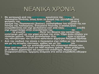 ΝΕΑΝΙΚΑ ΧΡΟΝΙΑ Με καταγωγή από την  αρβανίτικη  κοινότητα της  Ύδρας , η Λασκαρίνα Πινότση, όπως ήταν το όνομά της, γεννήθηκε στις φυλακές της  Κωνσταντινούπολης  στις  11 Μαΐου   1771 , όταν η μητέρα της, Παρασκευώ (Σκεύω), επισκέφθηκε τον σύζυγό της και πατέρα της Λασκαρίνας, Σταυριανό Πινότση, ο οποίος ήταν ετοιμοθάνατος και είχε φυλακιστεί εκεί από τους  Τούρκους  επειδή είχε συμμετάσχει στην επανάσταση της  Πελοποννήσου  το  1769 - 1770 , τα γνωστά  Ορλωφικά . Μετά τον θάνατο του πατέρα της, επέστρεψε μαζί με την χήρα μητέρα της στην Ύδρα όπου έζησαν για τέσσερα χρόνια. Ύστερα μετακόμισαν στις  Σπέτσες , όταν η μητέρα της παντρεύτηκε τον εντόπιο καπετάνιο Δημήτριο Λαζάρου-Ορλώφ. Από την παιδική της ηλικία η Λασκαρίνα είχε πάθος με την θάλασσα και με τις ιστορίες ναυτικών, καθώς και με τον  Θούριο  του  Ρήγα Φεραίου  για την απελευθέρωση του ελληνικού έθνους που ήταν υπό τουρκικό ζυγό για 400 περίπου χρόνια. Ήταν μελαχρινή, με ατίθασο χαρακτήρα και αρχοντικό ανάστημα, θάρρος και αποφασιστικότητα, αρχηγός ανάμεσα στα οκτώ ετεροθαλή αδέρφια της. 