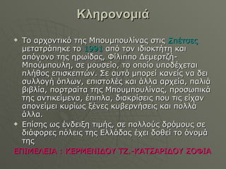 Κληρονομιά Το αρχοντικό της Μπουμπουλίνας στις  Σπέτσες  μετατράπηκε το  1991  από τον ιδιοκτήτη και απόγονο της ηρωίδας, Φίλιππο Δεμερτζή-Μπούμπουλη, σε μουσείο, το οποίο υποδέχεται πλήθος επισκεπτών. Σε αυτό μπορεί κανείς να δει συλλογή όπλων, επιστολές και άλλα αρχεία, παλιά βιβλία, πορτραίτα της Μπουμπουλίνας, προσωπικά της αντικείμενα, έπιπλα, διακρίσεις που τις είχαν απονείμει κυρίως ξένες κυβερνήσεις και πολλά άλλα. Επίσης ως ένδειξη τιμής, σε πολλούς δρόμους σε διάφορες πόλεις της Ελλάδας έχει δοθεί το όνομά της ΕΠΙΜΕΛΕΙΑ  :  ΚΕΡΜΕΝΙΔΟΥ ΤΖ.-ΚΑΤΣΑΡΙΔΟΥ ΣΟΦΙΑ 