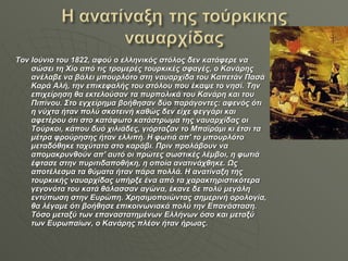 Τον Ιούνιο του 1822, αφού ο ελληνικός στόλος δεν κατάφερε να σώσει τη Χίο από τις τρομερές τουρκικές σφαγές, ο Κανάρης ανέλαβε να βάλει μπουρλότο στη ναυαρχίδα του Καπετάν Πασά Καρά Αλή, την επικεφαλής του στόλου που έκαψε το νησί. Την επιχείρηση θα εκτελούσαν τα πυρπολικά του Κανάρη και του Πιπίνου. Στο εγχείρημα βοήθησαν δύο παράγοντες: αφενός ότι η νύχτα ήταν πολύ σκοτεινή καθώς δεν είχε φεγγάρι και αφετέρου ότι στο κατάφωτο κατάστρωμα της ναυαρχίδας οι Τούρκοι, κάπου δυό χιλιάδες, γιόρταζαν το Μπαϊράμι κι έτσι τα μέτρα φρούρησης ήταν ελλιπή. Η φωτιά απ' το μπουρλότο μεταδόθηκε ταχύτατα στο καράβι. Πριν προλάβουν να απομακρυνθούν απ' αυτό οι πρώτες σωστικές λέμβοι, η φωτιά έφτασε στην πυριτιδαποθήκη, η οποία ανατινάχθηκε. Ως αποτέλεσμα τα θύματα ήταν πάρα πολλά. Η ανατίναξη της τουρκικής ναυαρχίδας υπήρξε ένα από τα χαρακτηριστικότερα γεγονότα του κατά θάλασσαν αγώνα, έκανε δε πολύ μεγάλη εντύπωση στην Ευρώπη. Χρησιμοποιώντας σημερινή ορολογία, θα λέγαμε ότι βοήθησε επικοινωνιακά πολύ την Επανάσταση. Τόσο μεταξύ των επαναστατημένων Ελλήνων όσο και μεταξύ των Ευρωπαίων, ο Κανάρης πλέον ήταν ήρωας. 