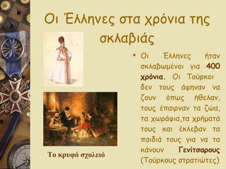 Οι Έλληνες στα χρόνια της σκλαβιάς Οι Έλληνες ήταν σκλαβωμένοι για  400 χρόνια.  Οι Τούρκοι  δεν τους άφηναν να ζουν όπως ήθελαν, τους έπαιρναν τα ζώα, τα χωράφια,τα χρήματά τους και έκλεβαν τα παιδιά τους για να τα κάνουν  Γενίτσαρους  (Τούρκους στρατιώτες) Το κρυφό σχολειό 