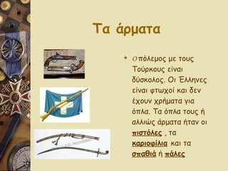 Τα άρματα   Ο  πόλεμος με τους Τούρκους είναι δύσκολος. Οι Έλληνες είναι φτωχοί και δεν έχουν χρήματα για όπλα. Τα όπλα τους ή αλλιώς άρματα ήταν οι  πιστόλες  , τα  καριοφίλια   και τα  σπαθιά  ή  πάλες 