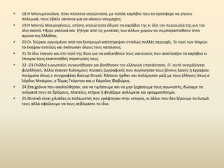 •   18.Θ Μπουμπουλίνα, ιταν πλοφςια νθςιϊτιςςα, με πολλά καράβια που τα πρόςφερε να γίνουν
    πολεμικά, τουσ ζβαλε κανόνια για να κάνουν ναυμαχίεσ.
•   19.Θ Μαντϊ Μαυρογζνουσ, επίςθσ νθςιϊτιςςα ζδωςε τα καράβια τθσ κι όλθ τθν περιουςία τθσ για τον
    ίδιο ςκοπό. Ιξερε γαλλικά και ηιτθςε από τισ γυναίκεσ των άλλων χωρϊν να ςυμπαραςτακοφν ςτον
    αγϊνα τθσ Ελλάδασ.
•   20.Οι Τοφρκοι οργιςμζνοι από τον ξεςθκωμό κατζςτρεψαν εντελϊσ πολλζσ περιοχζσ. Το νθςί των Ψαρϊν
    το ζκαψαν εντελϊσ και ςκότωςαν όλουσ τουσ κατοίκουσ.
•   21.Το ίδιο ζκαναν και ςτο νθςί τθσ Χίου για να εκδικθκοφν τουσ ναυτικοφσ που ανατίναηαν τα καράβια κι
    ζπνιγαν τουσ εκατοντάδεσ ςτρατιϊτεσ τουσ.
•   22.-23.Ρολλοί ευρωπαίοι ςυγκινικθκαν και βοικθςαν τθν ελλθνικι επανάςταςθ. Γι’ αυτό ονομάηονται
    φιλζλλθνεσ. Άλλοι ζκαναν διάςθμουσ πίνακεσ ηωγραφικισ που ςυγκίνθςαν τουσ ξζνουσ λαοφσ ι ζγραψαν
    ποιιματα όπωσ ο ςυγγραφζασ Βίκτωρ Ουγκό. Κάποιοι ιρκαν και πολζμθςαν μαηί με τουσ ζλλθνεσ όπωσ ο
    λόρδοσ Μπάιρον, ο Τόμασ Γκόρντον και ο Κάρολοσ Φαβιζροσ.
•   24.Στα χρόνια που ακολοφκθςαν, για να τιμιςουμε και να μθν ξεχάςουμε τουσ αγωνιςτζσ, δϊςαμε τα
    ονόματά τουσ ςε δρόμουσ, πλατείεσ, κτιρια ι φτιάξαμε αγάλματα και γραμματόςθμα.
•   25.Φυςικά είναι χιλιάδεσ οι πολεμιςτζσ που γράφτθκαν ςτθν ιςτορία, κι άλλοι που δεν ξζρουμε το όνομά
    τουσ αλλά οφείλουμε να τουσ ςεβόμαςτε το ίδιο.
 