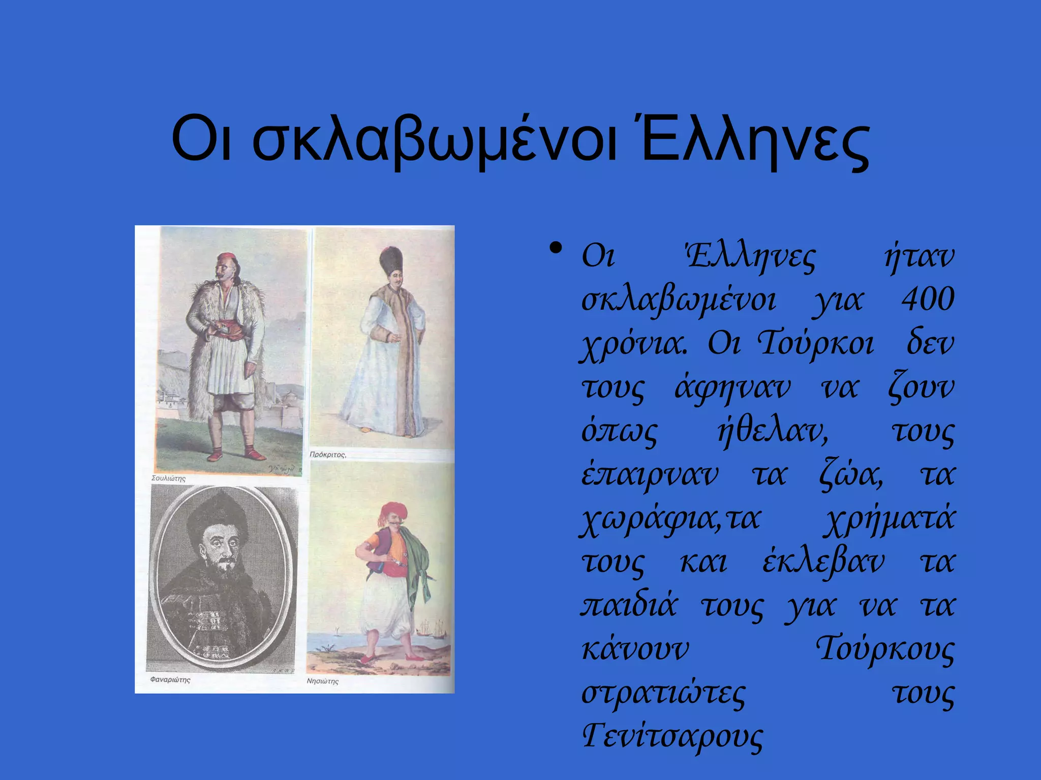 Οι σκλαβωμένοι Έλληνες
           • Οι    Έλληνες     ήταν
             σκλαβωμένοι για 400
             χρόνια. Οι Τούρκοι δεν
             τους άφηναν να ζουν
             όπως ήθελαν, τους
             έπαιρναν τα ζώα, τα
             χωράφια,τα     χρήματά
             τους και έκλεβαν τα
             παιδιά τους για να τα
             κάνουν        Τούρκους
             στρατιώτες         τους
             Γενίτσαρους
 