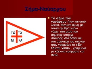 Σήμα-Ναύαρχου
          Το σήμα του
           ναυάρχου  ήταν και αυτό
           λευκό, τρίγωνο όμως με
           ταινία ερυθρά γύρω
           γύρω, στο μέσο του
           σήματος υπήρχε
           σταυρός, στα δεξιά και
           στα αριστερά του οποίου
           ήταν γραμμένο το «Εν
           τούτω νίκα»  , γραμμένο
           με κόκκινα γράμματα και
           αυτό.
 