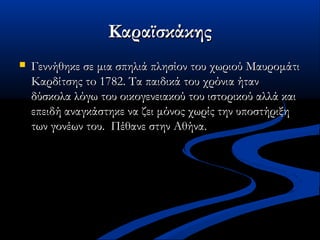 ΚαραϊσκάκηςΚαραϊσκάκης
 Γεννήθηκε σε μια σπηλιά πλησίον του χωριού ΜαυρομάτιΓεννήθηκε σε μια σπηλιά πλησίον του χωριού Μαυρομάτι
Καρδίτσης τo Καρδίτσης τo 1782.1782. Τα παιδικά του χρόνια ήτανΤα παιδικά του χρόνια ήταν
δύσκολα λόγω του οικογενειακού του ιστορικού αλλά καιδύσκολα λόγω του οικογενειακού του ιστορικού αλλά και
επειδή αναγκάστηκε να ζει μόνος χωρίς την υποστήριξηεπειδή αναγκάστηκε να ζει μόνος χωρίς την υποστήριξη
των γονέων του. Πέθανε στην Αθήνα.των γονέων του. Πέθανε στην Αθήνα.
 