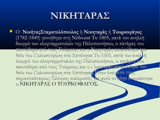 ΝΙΚΗΤΑΡΑΣΝΙΚΗΤΑΡΑΣ
 Ο Ο  ΝικήταςΣταματελόπουλοςΝικήταςΣταματελόπουλος ή  ή ΝικηταράςΝικηταράς ή  ή ΤουρκοφάγοςΤουρκοφάγος  
(1782-1849) γεννήθηκε στη Νέδουσα Το 1805, κατά τον ανηλεή(1782-1849) γεννήθηκε στη Νέδουσα Το 1805, κατά τον ανηλεή
διωγμό των κλεφταρματολών της Πελοποννήσου, ο πατέρας τουδιωγμό των κλεφταρματολών της Πελοποννήσου, ο πατέρας του
σκοτώθηκε από τους Τούρκους και ο Νικηταράς ακολούθησε τονσκοτώθηκε από τους Τούρκους και ο Νικηταράς ακολούθησε τον
θείο του Κολοκοτρώνη στα Επτάνησα Το 1805, κατά τον ανηλεήθείο του Κολοκοτρώνη στα Επτάνησα Το 1805, κατά τον ανηλεή
διωγμό των κλεφταρματολών της Πελοποννήσου, ο πατέρας τουδιωγμό των κλεφταρματολών της Πελοποννήσου, ο πατέρας του
σκοτώθηκε από τους Τούρκους και ο Νικηταράς ακολούθησε τονσκοτώθηκε από τους Τούρκους και ο Νικηταράς ακολούθησε τον
θείο του Κολοκοτρώνη στα Επτάνησα .Ήταν ένας από τουςθείο του Κολοκοτρώνη στα Επτάνησα .Ήταν ένας από τους
σημαντικότερους Έλληνας πολεμιστές για αυτό το λόγο ονομάστηκεσημαντικότερους Έλληνας πολεμιστές για αυτό το λόγο ονομάστηκε
οο ΝΙΚΗΤΑΡΑΣ Ο ΤΟΥΡΚΟΦΑΓΟΣ.ΝΙΚΗΤΑΡΑΣ Ο ΤΟΥΡΚΟΦΑΓΟΣ.
 