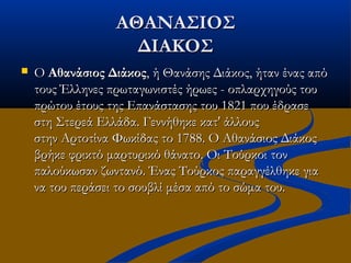 ΑΘΑΝΑΣΙΟΣΑΘΑΝΑΣΙΟΣ
ΔΙΑΚΟΣΔΙΑΚΟΣ
 Ο Ο Αθανάσιος ΔιάκοςΑθανάσιος Διάκος, ή Θανάσης Διάκος, ήταν ένας από, ή Θανάσης Διάκος, ήταν ένας από
τους Έλληνες πρωταγωνιστές ήρωες - οπλαρχηγούς τουτους Έλληνες πρωταγωνιστές ήρωες - οπλαρχηγούς του
πρώτου έτους της Επανάστασης του 1821 που έδρασεπρώτου έτους της Επανάστασης του 1821 που έδρασε
στη Στερεά Ελλάδα. Γεννήθηκε κατ' άλλουςστη Στερεά Ελλάδα. Γεννήθηκε κατ' άλλους
στην Αρτοτίνα Φωκίδας το 1788. Ο Αθανάσιος Διάκοςστην Αρτοτίνα Φωκίδας το 1788. Ο Αθανάσιος Διάκος
βρήκε φρικτό μαρτυρικό θάνατο. Οι Τούρκοι τονβρήκε φρικτό μαρτυρικό θάνατο. Οι Τούρκοι τον
παλούκωσαν ζωντανό. Ένας Τούρκος παραγγέλθηκε γιαπαλούκωσαν ζωντανό. Ένας Τούρκος παραγγέλθηκε για
να του περάσει το σουβλί μέσα από το σώμα του.να του περάσει το σουβλί μέσα από το σώμα του.
 