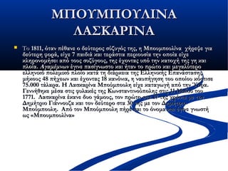 ΜΠΟΥΜΠΟΥΛΙΝΑΜΠΟΥΜΠΟΥΛΙΝΑ
ΛΑΣΚΑΡΙΝΑΛΑΣΚΑΡΙΝΑ
 ΤοΤο 1811, όταν πέθανε ο δεύτερος σύζυγός της, η Μπουμπουλίνα χήρεψε για1811, όταν πέθανε ο δεύτερος σύζυγός της, η Μπουμπουλίνα χήρεψε για
δεύτερη φορά, είχε 7 παιδιάδεύτερη φορά, είχε 7 παιδιά και τεράστια περιουσία τηνκαι τεράστια περιουσία την οποία είχεοποία είχε
κληρονομήσει από τους συζύγους, της έχοντας υπό την κατοχή της γη καικληρονομήσει από τους συζύγους, της έχοντας υπό την κατοχή της γη και
πλοία.πλοία. ΑγαμέμνωνΑγαμέμνων έγινε πασίγνωστο και ήταν το πρώτο και μεγαλύτερο έγινε πασίγνωστο και ήταν το πρώτο και μεγαλύτερο
ελληνικό πολεμικόελληνικό πολεμικό πλοίο κατά τη διάρκεια της Ελληνικής Επανάστασηςπλοίο κατά τη διάρκεια της Ελληνικής Επανάστασης
μήκους 48 πήχεων και έχοντας 18 κανόνια, η ναυπήγηση του οποίου κόστισεμήκους 48 πήχεων και έχοντας 18 κανόνια, η ναυπήγηση του οποίου κόστισε
75.000 τάλαρα. Η Λασκαρίνα Μπούμπουλη είχε καταγωγή από την Ύδρα.75.000 τάλαρα. Η Λασκαρίνα Μπούμπουλη είχε καταγωγή από την Ύδρα.
Γεννήθηκε μέσα στις φυλακές της Κωνσταντινούπολης στις 11 Μαΐου τουΓεννήθηκε μέσα στις φυλακές της Κωνσταντινούπολης στις 11 Μαΐου του
1771.  Λασκαρίνα έκανε δυο γάμους, τον πρώτο στα 17 της χρόνια με τον1771.  Λασκαρίνα έκανε δυο γάμους, τον πρώτο στα 17 της χρόνια με τον
Δημήτριο Γιάννουζα και τον δεύτερο στα 30 της με τον ΔημήτριοΔημήτριο Γιάννουζα και τον δεύτερο στα 30 της με τον Δημήτριο
Μπούμπουλη.  Από τον Μπούμπουλη πήρε και το όνομα και έγινε γνωστήΜπούμπουλη.  Από τον Μπούμπουλη πήρε και το όνομα και έγινε γνωστή
ως «Μπουμπουλίνα»ως «Μπουμπουλίνα»
 