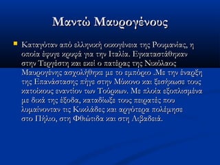 Μαντώ ΜαυρογένουςΜαντώ Μαυρογένους
 Καταγόταν από ελληνική οικογένεια της Ρουμανίας, ηΚαταγόταν από ελληνική οικογένεια της Ρουμανίας, η
οποία έφυγε κρυφά για την Ιταλία. Εγκαταστάθηκανοποία έφυγε κρυφά για την Ιταλία. Εγκαταστάθηκαν
στην Τεργέστη και εκεί ο πατέρας της Νικόλαοςστην Τεργέστη και εκεί ο πατέρας της Νικόλαος
Μαυρογένης ασχολήθηκε με το εμπόριο .Με την έναρξηΜαυρογένης ασχολήθηκε με το εμπόριο .Με την έναρξη
της Επανάστασης πήγε στην Μύκονο και ξεσήκωσε τουςτης Επανάστασης πήγε στην Μύκονο και ξεσήκωσε τους
κατοίκους εναντίον των Τούρκων. Με πλοία εξοπλισμένακατοίκους εναντίον των Τούρκων. Με πλοία εξοπλισμένα
με δικά της έξοδα, καταδίωξε τους πειρατές πουμε δικά της έξοδα, καταδίωξε τους πειρατές που
λυμαίνονταν τις Κυκλάδες και αργότερα πολέμησελυμαίνονταν τις Κυκλάδες και αργότερα πολέμησε
στο Πήλιο, στη Φθιώτιδα και στη Λιβαδειά.στο Πήλιο, στη Φθιώτιδα και στη Λιβαδειά.
 