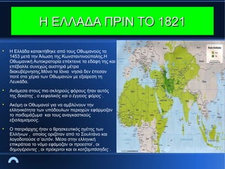 Η ΕΛΛΑΔΑ ΠΡΙΝ ΤΟ 1821








Η Ελλάδα κατακτήθηκε από τους Οθωμανούς το
1453 μετά την Άλωση της Κωνσταντινούπολης.Η
Οθωμανική Αυτοκρατορία επέκτεινε τα εδάφη της και
επέβαλλε συνεχώς αυστηρά μέτρα
διακυβέρνησης.Μόνο τα Ιόνια νησιά δεν έπεσαν
ποτέ στα χέρια των Οθωμανών με εξαίρεση τη
Λευκάδα.
Ανάμεσα στους πιο σκληρούς φόρους ήταν αυτός
της δεκάτης , ο κεφαλικός και ο έγγειος φόρος .
Ακόμη οι Οθωμανοί για να αμβλύνουν την
ελληνικότητα των υπόδουλων περιοχών εφάρμοζαν
το παιδομάζωμα και τους αναγκαστκούς
εξισλαμισμούς.
Ο πατριάρχης ήταν ο θρησκευτικός ηγέτης των
Ελλήνων , οποίος οριζόταν από το Σουλτάνο και
λογοδοτούσε σ΄αυτόν. Μέσα στην ελληνική
επικράτεια το νόμο εφάμοζαν οι προεστοί , οι
δημογέροντες , οι πρόκριτοι και οι κοτζαμπάσηδες .

 