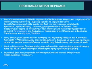 ΠΡΟΕΠΑΝΑΣΤΑΤΙΚΗ ΠΕΡΙΟΔΟΣ









Στην προεπαναστατική Ελλάδα σημαντικό ρόλο έπαιξαν οι κλέφτες και οι αρματολοί.Οι
κλέφτες πολεμούσαν τους Τούρκους έχοντας τα λημέρια τους στα
βουνά(κλεφτοπόλεμος),κάθε ομάδα είχε δικό της καπετάνιο και μπαϊράκι.Οι
Αρματολοί ,πρώην κλέφτες , που τους χρησιμοποιούσαν οι Τούρκοι , ήταν
προορισμένοι αρχικά να πολεμήσουν τους κλέφτες αλλά τελικά προσχωρούσαν σ'
αυτούς.Ο Κατσαντώνης στη Ρούμελη , ο Νικοτσάρας στον Όλυμπο και οι Σουλιώτες
Γ.Μπότσαρης και Λάμπρος Τζαβέλας.
Τους Έλληνες ωφέλησαν πολύ οι συνθήκες του Κάρλοβιτς(1699) και του ΚιουτσούκΚαϊναρτζή (1774),γιατί έδωσαν στους υπόδουλους το δικαίωμα να υψώνουν τη σημαία
αυτών των χωρών και να ταξιδεύουν τα πλοία τους βελτιώνοντας τον εμπορικό τομέα .
Κατά τη διάρκεια της Τουρκοκρατίας σημειώθηκαν δύο μεγάλα κύματα μετανάστευσης
προς την Ιταλία , όπου ιδρύθηκαν παροκίεςκαι προς την κεντρική Ευρώπη.
Σημαντική ήταν και η παρουσία των Φαναριωτών αλλά και των Ελλήνων των
Παραδουνάβιων Ηγεμονιών .

 