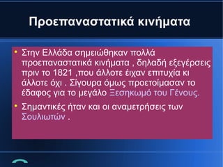 Προεπαναστατικά κινήματα




Στην Ελλάδα σημειώθηκαν πολλά
προεπαναστατικά κινήματα , δηλαδή εξεγέρσεις
πριν το 1821 ,που άλλοτε έιχαν επιτυχία κι
άλλοτε όχι . Σίγουρα όμως προετοίμασαν το
έδαφος για το μεγάλο Ξεσηκωμό του Γένους.
Σημαντικές ήταν και οι αναμετρήσεις των
Σουλιωτών .

 