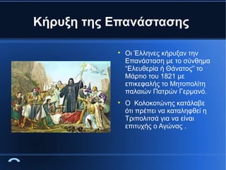 Κήρυξη της Επανάστασης




Οι Έλληνες κήρυξαν την
Επανάσταση με το σύνθημα
“Ελευθερία ή Θάνατος” το
Μάρτιο του 1821 με
επικεφαλής το Μητοπολίτη
παλαιών Πατρών Γερμανό.
Ο Κολοκοτώνης κατάλαβε
ότι πρέπει να καταληφθεί η
Τριπολιτσά για να είναι
επιτυχής ο Αγώνας .

 