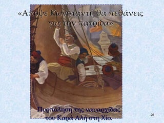 26 
«Απόψε Κωνσταντή θα πεθάνεις 
για την πατρίδα» 
Πυρπόληση της ναυαρχίδας 
του Καρά Αλή στη Χίο. 
 